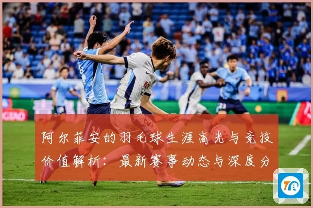阿尔菲安的羽毛球生涯高光与竞技价值解析：最新赛事动态与深度分析