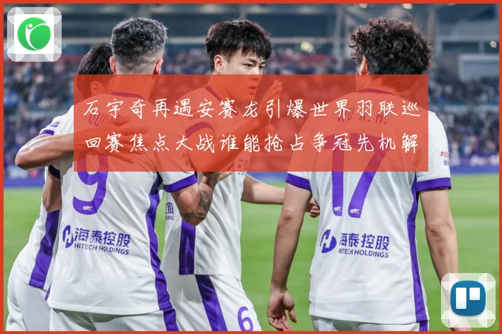 石宇奇再遇安赛龙引爆世界羽联巡回赛焦点大战谁能抢占争冠先机解析：最新赛事动态与深度分析