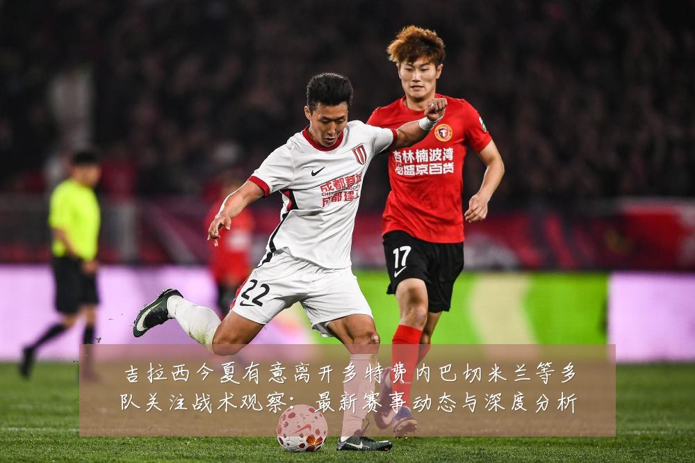 吉拉西今夏有意离开多特费内巴切米兰等多队关注战术观察：最新赛事动态与深度分析